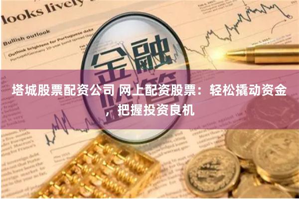 塔城股票配资公司 网上配资股票：轻松撬动资金，把握投资良机