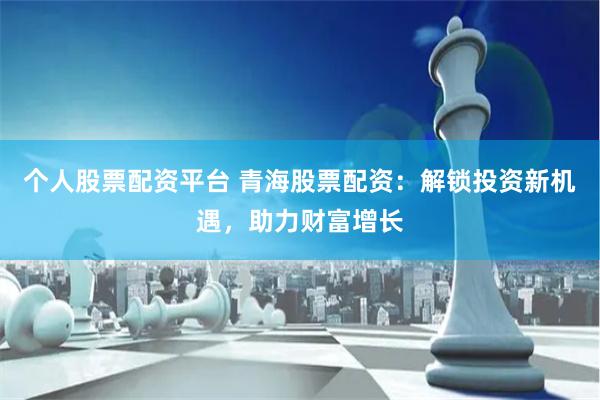 个人股票配资平台 青海股票配资：解锁投资新机遇，助力财富增长