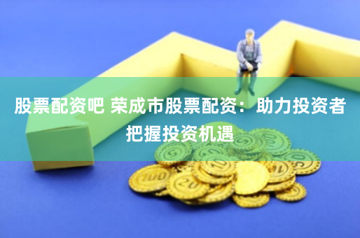 股票配资吧 荣成市股票配资：助力投资者把握投资机遇