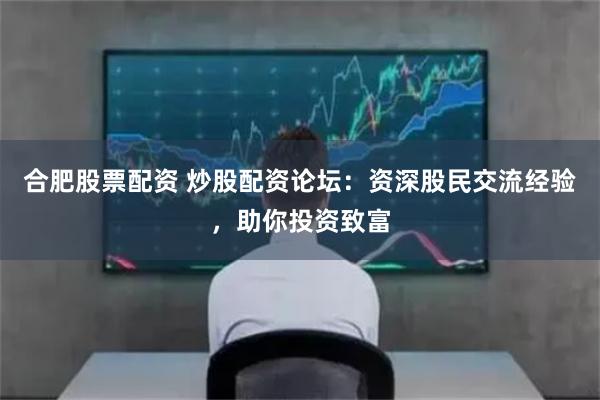 合肥股票配资 炒股配资论坛：资深股民交流经验，助你投资致富