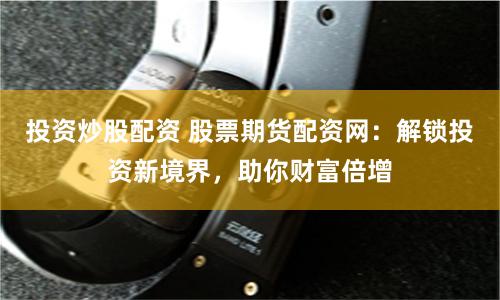 投资炒股配资 股票期货配资网：解锁投资新境界，助你财富倍增